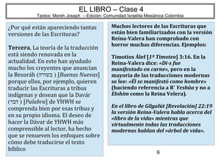 6
EL LIBRO – Clase 4
Textos: Moreh Joseph – Edición: Comunidad Israelita Mesiánica Colombia
¿Por qué están apareciendo tantas
versiones de las Escrituras?
Tercera, La teoría de la traducción
está siendo renovada en la
actualidad. En esto han ayudado
mucho los creyentes que anuncian
la Besoráh (‫בשורה‬ ) [Buenas Nuevas]
porque ellos, por ejemplo, quieren
traducir las Escrituras a tribus
indígenas y desean que la Davár
(‫דבר‬ ) [Palabra] de YHWH se
comprenda bien por esas tribus y
en su propio idioma. El deseo de
hacer la Dávar de YHWH más
comprensible al lector, ha hecho
que se renueven los enfoques sobre
cómo debe traducirse el texto
bíblico
Muchos lectores de las Escrituras que
están bien familiarizados con la versión
Reina-Valera han comprobado con
horror muchas diferencias. Ejemplos:
Timotios Álef [1º Timoteo] 3:16. En la
Reina-Valera dice: «Di-s fue
manifestado en carne», pero en la
mayoría de las traducciones modernas
se lee: «Él se manifestó como hombre»
(haciendo referencia a R' Yeshûa y no a
Elohím como la Reina Velera).
En el libro de Gilgalút [Revelación] 22:19
la versión Reina-Valera habla acerca del
«libro de la vida» mientras que
virtualmente todas las traducciones
modernas hablan del «árbol de vida».
 