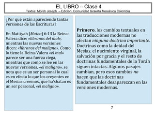 7
EL LIBRO – Clase 4
Textos: Moreh Joseph – Edición: Comunidad Israelita Mesiánica Colombia
¿Por qué están apareciendo tantas
versiones de las Escrituras?
En Matityah [Mateo] 6:13 la Reina-
Valera dice: «líbranos del mal»,
mientras las nuevas versiones
dicen: «líbranos del maligno». Como
lo tiene la Reina-Valera «el mal»
parece ser una fuerza ciega,
mientras que como se lee en las
nuevas versiones, «el maligno», se
nota que es un ser personal lo cual
es en efecto lo que los creyentes en
el Mesías creemos, que ha'shatan es
un ser personal, «el maligno».
Primero, los cambios textuales en
las traducciones modernas no
afectan ninguna doctrina importante.
Doctrinas como la deidad del
Mesías, el nacimiento virginal, la
salvación por gracia y el resto de
doctrinas fundamentales de la Toráh
siguen intactas. Algunos pasajes
cambian, pero esos cambios no
hacen que las doctrinas
fundamentales desaparezcan en las
versiones modernas.
 