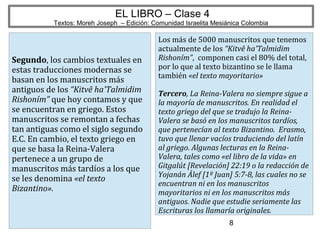 8
EL LIBRO – Clase 4
Textos: Moreh Joseph – Edición: Comunidad Israelita Mesiánica Colombia
Segundo, los cambios textuales en
estas traducciones modernas se
basan en los manuscritos más
antiguos de los “Kitvê ha'Talmidim
Rishoním” que hoy contamos y que
se encuentran en griego. Estos
manuscritos se remontan a fechas
tan antiguas como el siglo segundo
E.C. En cambio, el texto griego en
que se basa la Reina-Valera
pertenece a un grupo de
manuscritos más tardíos a los que
se les denomina «el texto
Bizantino».
Los más de 5000 manuscritos que tenemos
actualmente de los “Kitvê ha'Talmidim
Rishoním”, componen casi el 80% del total,
por lo que al texto bizantino se le llama
también «el texto mayoritario»
Tercero, La Reina-Valera no siempre sigue a
la mayoría de manuscritos. En realidad el
texto griego del que se tradujo la Reina-
Valera se basó en los manuscritos tardíos,
que pertenecían al texto Bizantino. Erasmo,
tuvo que llenar vacíos traduciendo del latín
al griego. Algunas lecturas en la Reina-
Valera, tales como «el libro de la vida» en
Gitgalút [Revelación] 22:19 o la redacción de
Yojanán Álef [1º Juan] 5:7-8, las cuales no se
encuentran ni en los manuscritos
mayoritarios ni en los manuscritos más
antiguos. Nadie que estudie seriamente las
Escrituras los llamaría originales.
 