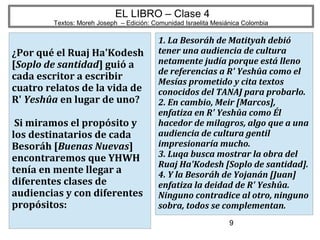 9
EL LIBRO – Clase 4
Textos: Moreh Joseph – Edición: Comunidad Israelita Mesiánica Colombia
¿Por qué el Ruaj Ha'Kodesh
[Soplo de santidad] guió a
cada escritor a escribir
cuatro relatos de la vida de
R' Yeshûa en lugar de uno?
Si miramos el propósito y
los destinatarios de cada
Besoráh [Buenas Nuevas]
encontraremos que YHWH
tenía en mente llegar a
diferentes clases de
audiencias y con diferentes
propósitos:
1. La Besoráh de Matityah debió
tener una audiencia de cultura
netamente judía porque está lleno
de referencias a R' Yeshûa como el
Mesías prometido y cita textos
conocidos del TANAJ para probarlo.
2. En cambio, Meir [Marcos],
enfatiza en R' Yeshûa como Él
hacedor de milagros, algo que a una
audiencia de cultura gentil
impresionaría mucho.
3. Luqa busca mostrar la obra del
Ruaj Ha'Kodesh [Soplo de santidad].
4. Y la Besoráh de Yojanán [Juan]
enfatiza la deidad de R' Yeshûa.
Ninguno contradice al otro, ninguno
sobra, todos se complementan.
 