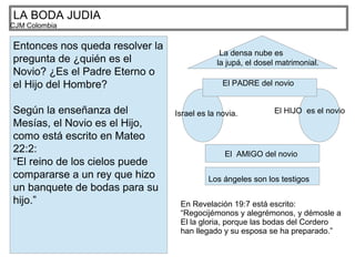 LA BODA JUDIA
CJM Colombia
Entonces nos queda resolver la
pregunta de ¿quién es el
Novio? ¿Es el Padre Eterno o
el Hijo del Hombre?
Según la enseñanza del
Mesías, el Novio es el Hijo,
como está escrito en Mateo
22:2:
“El reino de los cielos puede
compararse a un rey que hizo
un banquete de bodas para su
hijo.”
Israel es la novia. El HIJO es el novio
El PADRE del novio
El AMIGO del novio
Los ángeles son los testigos
La densa nube es
la jupá, el dosel matrimonial.
En Revelación 19:7 está escrito:
“Regocijémonos y alegrémonos, y démosle a
El la gloria, porque las bodas del Cordero
han llegado y su esposa se ha preparado.”
 