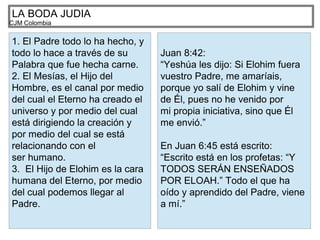 LA BODA JUDIA
CJM Colombia
1. El Padre todo lo ha hecho, y
todo lo hace a través de su
Palabra que fue hecha carne.
2. El Mesías, el Hijo del
Hombre, es el canal por medio
del cual el Eterno ha creado el
universo y por medio del cual
está dirigiendo la creación y
por medio del cual se está
relacionando con el
ser humano.
3. El Hijo de Elohim es la cara
humana del Eterno, por medio
del cual podemos llegar al
Padre.
Juan 8:42:
“Yeshúa les dijo: Si Elohim fuera
vuestro Padre, me amaríais,
porque yo salí de Elohim y vine
de Él, pues no he venido por
mi propia iniciativa, sino que Él
me envió.”
En Juan 6:45 está escrito:
“Escrito está en los profetas: “Y
TODOS SERÁN ENSEÑADOS
POR ELOAH.” Todo el que ha
oído y aprendido del Padre, viene
a mí.”
 