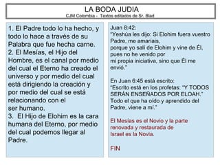LA BODA JUDIA
CJM Colombia - Textos editados de Sr. Blad
1. El Padre todo lo ha hecho, y
todo lo hace a través de su
Palabra que fue hecha carne.
2. El Mesías, el Hijo del
Hombre, es el canal por medio
del cual el Eterno ha creado el
universo y por medio del cual
está dirigiendo la creación y
por medio del cual se está
relacionando con el
ser humano.
3. El Hijo de Elohim es la cara
humana del Eterno, por medio
del cual podemos llegar al
Padre.
Juan 8:42:
“Yeshúa les dijo: Si Elohim fuera vuestro
Padre, me amaríais,
porque yo salí de Elohim y vine de Él,
pues no he venido por
mi propia iniciativa, sino que Él me
envió.”
En Juan 6:45 está escrito:
“Escrito está en los profetas: “Y TODOS
SERÁN ENSEÑADOS POR ELOAH.”
Todo el que ha oído y aprendido del
Padre, viene a mí.”
El Mesías es el Novio y la parte
renovada y restaurada de
Israel es la Novia.
FIN
 