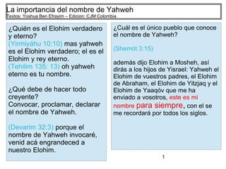 1
La importancia del nombre de Yahweh
Textos: Yoshua Ben Efrayim – Edicion: CJM Colombia
¿Quién es el Elohim verdadero
y eterno?
(Yirmiyáhu 10:10) mas yahweh
es el Elohim verdadero; el es el
Elohim y rey eterno.
(Tehilim 135: 13) oh yahweh
eterno es tu nombre.
¿Qué debe de hacer todo
creyente?
Convocar, proclamar, declarar
el nombre de Yahweh.
(Devarim 32:3) porque el
nombre de Yahweh invocaré,
venid acá engrandeced a
nuestro Elohim.
¿Cuál es el único pueblo que conoce
el nombre de Yahweh?
(Shemót 3:15)
además dijo Elohim a Mosheh, así
dirás a los hijos de Yisrael: Yahweh el
Elohim de vuestros padres, el Elohim
de Abraham, el Elohim de Yitzjaq y el
Elohim de Yaaqóv que me ha
enviado a vosotros, este es mi
nombre para siempre, con el se
me recordará por todos los siglos.
 