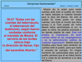 Ganancias Deshonestas?

Edicion: Regresando a las Raices de la Fe – regresandoalasraicesdelafe@gmail.com Estudio: L. Hunter y K. Blad

38:21 “Estas son las
cuentas del tabernáculo,
el tabernáculo del
testimonio, según fueron
contadas conforme
al mandato de Moshé. El
servicio de los levitas
estuvo bajo
la dirección de Itamar, hijo
del sacerdote Aharón.”

Moshé dio la orden para rendir
cuentas ante todo el pueblo de cómo
se había utilizado el material donado
para la obra del Eterno. No sólo el
pueblo de Israel podía ver estas
cuentas, sino todo el mundo que tiene
acceso a la Torá puede ver como
Moshé había administrado el oro, la
plata, el cobre, las piedras preciosas y
los demás objetos de valor. Esto nos
enseña la importancia de tener
cuentas claras en las congregaciones
y en la administración pública de
cualquier organización. Moshé tomó la
iniciativa para hacer esta rendición de
cuentas ante el pueblo, para que nadie
le acusara de corrupto. En ningún
momento dio oportunidad para que el
pueblo pensara que él se había hecho
1
rico a costa de los donativos a la obra
del Eterno

 