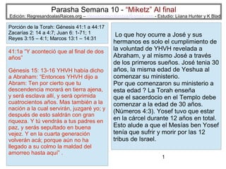 Parasha Semana 10 - “Miketz” Al final

Edición: RegresandoalasRaices.org – mesianicoscolombia@gmail.com - Estudio: Liiana Hunter y K Blad

Porción de la Torah: Génesis 41:1 a 44:17
Zacarías 2: 14 a 4:7; Juan 6: 1-71; 1
Reyes 3:15 – 4:1; Marcos 13:1 – 14:31

41:1a “Y aconteció que al final de dos
años”
Génesis 15: 13-16 YHVH había dicho
a Abraham: “Entonces YHVH dijo a
Abram: Ten por cierto que tu
descendencia morará en tierra ajena,
y será esclava allí, y será oprimida
cuatrocientos años. Mas también a la
nación a la cual servirán, juzgaré yo; y
después de esto saldrán con gran
riqueza. Y tú vendrás a tus padres en
paz, y serás sepultado en buena
vejez. Y en la cuarta generación
volverán acá; porque aún no ha
llegado a su colmo la maldad del
amorreo hasta aquí” .

Lo que hoy ocurre a José y sus
hermanos es solo el cumplimiento de
la voluntad de YHVH revelada a
Abraham, y al mismo José a través
de los primeros sueños. José tenia 30
años, la misma edad de Yeshua al
comenzar su ministerio.
Por que comenzaron su ministerio a
esta edad ? La Torah enseña
que el sacerdocio en el Templo debe
comenzar a la edad de 30 años.
(Números 4:3). Yosef tuvo que estar
en la cárcel durante 12 años en total.
Esto alude a que el Mesías ben Yosef
tenía que sufrir y morir por las 12
tribus de Israel.
1

 