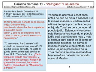 Parasha Semana 11 - “VaYigash” Y se acercó....

Edición: RegresandoalasRaices.org – mesianicoscolombia@gmail.com - Estudio: Liiana Hunter y K Blad

Porción de la Torah: Génesis 44: 18
A 47: 27; Ezequiel 37: 15-28; Colosenses
1: 1-29; Marcos 14:32 – 15:5

44:18 “Entonces Yehudá se le acercó,
y dijo: Oh señor mío,
permite a tu siervo hablar una palabra
a los oídos de mi
señor, y que no se encienda tu ira
contra tu siervo, pues tú eres como
Paró mismo.”
“Tú eres como Paró mismo” – El
enviado es como el que le envió. El
que ha visto al enviado, ha visto al
que le envió, como está escrito en
Juan 14:9: “Yeshúa le dice: ¿Tanto
tiempo he estado con vosotros, y
todavía no me conoces, Felipe? El
que me ha visto a mí, ha visto al
Padre; ¿cómo dices tú: “Muéstranos
al Padre”?”

Yehudá se acercó a Yosef poco
antes de que se diera a conocer. De
la misma manera sucederá en los
últimos tiempos poco antes de que
el hijo de Yosef se dé a conocer al
pueblo judío. Estamos viviendo en
este tiempo ahora cuando el pueblo
judío está acercándose más y más
a Yeshúa para saber de él como un
personaje histórico, no como el
mundo cristiano le ha pintado, sino
como un judío practicante de la
Torá. Yehudá se está acercando a
ben Yosef sin haberle reconocido
como el Mesías.
1

 