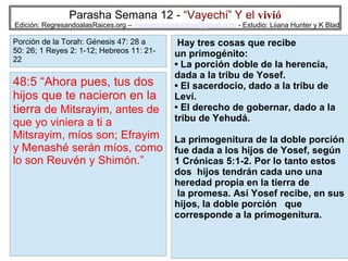 Parasha Semana 12 - “Vayechi” Y el vivió

Edición: RegresandoalasRaices.org – mesianicoscolombia@gmail.com - Estudio: Liiana Hunter y K Blad

Porción de la Torah: Génesis 47: 28 a
50: 26; 1 Reyes 2: 1-12; Hebreos 11: 2122

48:5 “Ahora pues, tus dos
hijos que te nacieron en la
tierra de Mitsrayim, antes de

que yo viniera a ti a
Mitsrayim, míos son; Efrayim
y Menashé serán míos, como
lo son Reuvén y Shimón.”

Hay tres cosas que recibe
un primogénito:
• La porción doble de la herencia,
dada a la tribu de Yosef.
• El sacerdocio, dado a la tribu de
Leví.
• El derecho de gobernar, dado a la
tribu de Yehudá.
La primogenitura de la doble porción
fue dada a los hijos de Yosef, según
1 Crónicas 5:1-2. Por lo tanto estos
dos hijos tendrán cada uno una
heredad propia en la tierra de
la promesa. Así Yosef recibe, en sus
hijos, la doble porción que
corresponde a la primogenitura.
12

 