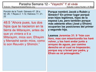Parasha Semana 12 - “Vayechi” Y el vivió

Edición: RegresandoalasRaices.org – mesianicoscolombia@gmail.com - Estudio: Liiana Hunter y K Blad

Porción de la Torah: Génesis 47: 28 a
50: 26; 1 Reyes 2: 1-12; Hebreos 11: 2122

48:5 “Ahora pues, tus dos
hijos que te nacieron en la
tierra de Mitsrayim, antes de

que yo viniera a ti a
Mitsrayim, míos son; Efrayim
y Menashé serán míos, como
lo son Reuvén y Shimón.”

Porque nombró Jacob a Rubén y
Simeón? En primer lugar porque
eran hijos legítimos, hijos de la
esposa Lea, pero también porque
más adelante ellos (José y Efraim)
ocuparían las posiciones del primer
y segundo hijo.
Leamos Jeremías 31: 9 “Irán con
lloro, mas con misericordia los haré
volver, y los haré andar junto a
arroyos de aguas, por camino
derecho en el cual no tropezarán;
porque soy a Israel por padre, y
Efraín es mi primogénito.”

13

 