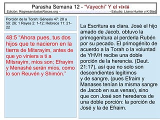 Parasha Semana 12 - “Vayechi” Y el vivió

Edición: RegresandoalasRaices.org – mesianicoscolombia@gmail.com - Estudio: Liiana Hunter y K Blad

Porción de la Torah: Génesis 47: 28 a
50: 26; 1 Reyes 2: 1-12; Hebreos 11: 2122

48:5 “Ahora pues, tus dos
hijos que te nacieron en la
tierra de Mitsrayim, antes de

que yo viniera a ti a
Mitsrayim, míos son; Efrayim
y Menashé serán míos, como
lo son Reuvén y Shimón.”

La Escritura es clara. José el hijo
amado de Jacob, obtuvo la
primogenitura al perderla Rubén
por su pecado. El primogénito de
acuerdo a la Torah o la voluntad
de YHVH recibe una doble
porción de la herencia. (Deut.
21:17), así que no solo son
descendientes legítimos
y de sangre, (pues Efraim y
Manases tenían la misma sangre
de Jacob en sus venas), sino
que con José son herederos de
una doble porción: la porción de
José y la de Efraim.
14

 