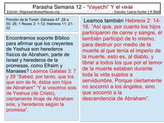 Parasha Semana 12 - “Vayechi” Y el vivió

Edición: RegresandoalasRaices.org – mesianicoscolombia@gmail.com - Estudio: Liiana Hunter y K Blad

Porción de la Torah: Génesis 47: 28 a
50: 26; 1 Reyes 2: 1-12; Hebreos 11: 2122

Encontramos soporte Bíblico
para afirmar que los creyentes
de Yeshua son herederos
físicos de Abraham, parte de
Israel y herederos de la
promesas, como Efraim y
Manases? Leamos Galatas 3: 7
y 29 “Sabed, por tanto, que los
que son de fe, éstos son hijos
de Abraham” “Y si vosotros sois
de Yeshua (de Cristo),
ciertamente linaje de Abraham
sois, y herederos según la
promesa”.

Leamos también Hebreos 2: 1416. “Así que, por cuanto los hijos
participaron de carne y sangre, él
también participó de lo mismo,
para destruir por medio de la
muerte al que tenía el imperio de
la muerte, esto es, al diablo, y
librar a todos los que por el temor
de la muerte estaban durante
toda la vida sujetos a
servidumbre. Porque ciertamente
no socorrió a los ángeles, sino
que socorrió a la
descendencia de Abraham”.
15

 