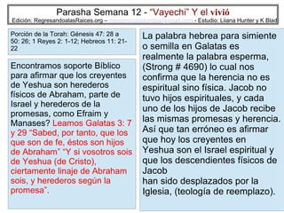 Parasha Semana 12 - “Vayechi” Y el vivió

Edición: RegresandoalasRaices.org – mesianicoscolombia@gmail.com - Estudio: Liiana Hunter y K Blad

Porción de la Torah: Génesis 47: 28 a
50: 26; 1 Reyes 2: 1-12; Hebreos 11: 2122

Encontramos soporte Bíblico
para afirmar que los creyentes
de Yeshua son herederos
físicos de Abraham, parte de
Israel y herederos de la
promesas, como Efraim y
Manases? Leamos Galatas 3: 7
y 29 “Sabed, por tanto, que los
que son de fe, éstos son hijos
de Abraham” “Y si vosotros sois
de Yeshua (de Cristo),
ciertamente linaje de Abraham
sois, y herederos según la
promesa”.

La palabra hebrea para simiente
o semilla en Galatas es
realmente la palabra esperma,
(Strong # 4690) lo cual nos
confirma que la herencia no es
espiritual sino física. Jacob no
tuvo hijos espirituales, y cada
uno de los hijos de Jacob recibe
las mismas promesas y herencia.
Así que tan erróneo es afirmar
que hoy los creyentes en
Yeshua son el Israel espiritual y
que los descendientes físicos de
Jacob
han sido desplazados por la
Iglesia, (teología de reemplazo).
17

 