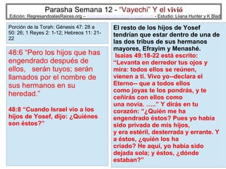 Parasha Semana 12 - “Vayechi” Y el vivió

Edición: RegresandoalasRaices.org – mesianicoscolombia@gmail.com - Estudio: Liiana Hunter y K Blad

Porción de la Torah: Génesis 47: 28 a
50: 26; 1 Reyes 2: 1-12; Hebreos 11: 2122

48:6 “Pero los hijos que has
engendrado después de
ellos, serán tuyos; serán
llamados por el nombre de
sus hermanos en su
heredad.”
48:8 “Cuando Israel vio a los
hijos de Yosef, dijo: ¿Quiénes
son éstos?”

El resto de los hijos de Yosef
tendrían que estar dentro de una de
las dos tribus de sus hermanos
mayores, Efrayim y Menashé.
Isaías 49:18-22 está escrito:
“Levanta en derredor tus ojos y
mira: todos ellos se reúnen,
vienen a ti. Vivo yo--declara el
Eterno-- que a todos ellos
como joyas te los pondrás, y te
ceñirás con ellos como
una novia. …..” Y dirás en tu
corazón: “¿Quién me ha
engendrado éstos? Pues yo había
sido privada de mis hijos,
y era estéril, desterrada y errante. Y
a éstos, ¿quién los ha
criado? He aquí, yo había sido
dejada sola; y éstos, ¿dónde
18
estaban?”

 