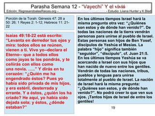 Parasha Semana 12 - “Vayechi” Y el vivió

Edición: RegresandoalasRaices.org – mesianicoscolombia@gmail.com - Estudio: Liiana Hunter y K Blad

Porción de la Torah: Génesis 47: 28 a
50: 26; 1 Reyes 2: 1-12; Hebreos 11: 2122

Isaías 49:18-22 está escrito:
“Levanta en derredor tus ojos y
mira: todos ellos se reúnen,
vienen a ti. Vivo yo--declara el
Eterno-- que a todos ellos
como joyas te los pondrás, y te
ceñirás con ellos como
una novia. …..” Y dirás en tu
corazón: “¿Quién me ha
engendrado éstos? Pues yo
había sido privada de mis hijos,
y era estéril, desterrada y
errante. Y a éstos, ¿quién los ha
criado? He aquí, yo había sido
dejada sola; y éstos, ¿dónde
estaban?”

En los últimos tiempos Israel hará la
misma pregunta otra vez: “¿Quiénes
son estos y de dónde han venido?”. De
todas las naciones de la tierra vendrán
personas para unirse al pueblo de Israel.
Estas personas son hijos de Ben Yosef,
discípulos de Yeshúa el Mesías. La
palabra “hijo” significa también
“seguidor”, “discípulo”, cf. Juan 21:5.
En los últimos tiempos Yeshúa se va
acercando a Israel con sus hijos que
han nacido de nuevo entre los gentiles.
Vendrán de todas las naciones, tribus,
pueblos y lenguas para unirse
totalmente al pueblo de Israel. La nación
de Israel hará la misma pregunta:
“¿Quiénes son estos, y de dónde han
venido?”. No podrá creer lo que ven sus
ojos. ¡Tantos hijos de Israel de entre los
gentiles!
19

 