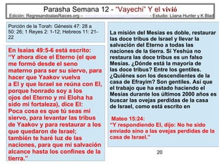 Parasha Semana 12 - “Vayechi” Y el vivió

Edición: RegresandoalasRaices.org – mesianicoscolombia@gmail.com - Estudio: Liiana Hunter y K Blad

Porción de la Torah: Génesis 47: 28 a
50: 26; 1 Reyes 2: 1-12; Hebreos 11: 2122

En Isaías 49:5-6 está escrito:
“Y ahora dice el Eterno (el que
me formó desde el seno
materno para ser su siervo, para
hacer que Yaakov vuelva
a El y que Israel se reúna con El,
porque honrado soy a los
ojos del Eterno y mi Eloha ha
sido mi fortaleza), dice El:
Poca cosa es que tú seas mi
siervo, para levantar las tribus
de Yaakov y para restaurar a los
que quedaron de Israel;
también te haré luz de las
naciones, para que mi salvación
alcance hasta los confines de la
tierra.”

La misión del Mesías es doble, restaurar
las doce tribus de Israel y llevar la
salvación del Eterno a todas las
naciones de la tierra. Si Yeshúa no
restaura las doce tribus es un falso
Mesías. ¿Dónde está la mayoría de
las doce tribus? Entre los gentiles.
¿Quiénes son los descendientes de la
casa de Efrayim? Son gentiles. Así que
el trabajo que ha estado haciendo el
Mesías durante los últimos 2000 años es
buscar las ovejas perdidas de la casa
de Israel, como está escrito en
Mateo 15:24:
“Y respondiendo El, dijo: No he sido
enviado sino a las ovejas perdidas de la
casa de Israel.”
20

 