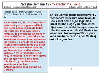 Parasha Semana 12 - “Vayechi” Y el vivió

Edición: RegresandoalasRaices.org – mesianicoscolombia@gmail.com - Estudio: Liiana Hunter y K Blad

Porción de la Torah: Génesis 47: 28 a
50: 26; 1 Reyes 2: 1-12; Hebreos 11: 2122

Revelación 7:9, 13-14: “Después de
esto miré, y vi una gran multitud,
que nadie podía contar, de todas
las naciones, tribus, pueblos y
lenguas, de pie delante del trono y
delante del Cordero, vestidos con
vestiduras blancas y con palmas en
las manos... Y uno de los ancianos
habló diciéndome: Estos que están
vestidos con vestiduras blancas,
¿quiénes son y de dónde han
venido? Y yo le respondí: Señor
mío, tú lo sabes. Y él me dijo: Estos
son los que vienen de la gran
tribulación, y han lavado sus
vestiduras y las han
emblanquecido en la sangre del
Cordero.”

En los últimos tiempos Israel verá y
reconocerá y recibirá a los hijos de
Ben Yosef como hijos legítimos.
Israel estaba ciego y no veía estos
hijos durante mucho tiempo, pero en
relación con la venida del Mesías se
les abrirán los ojos proféticos para
ver a sus hijos nacidos por Mashiaj
entre los gentiles.

21

 