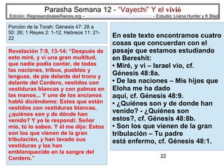Parasha Semana 12 - “Vayechi” Y el vivió

Edición: RegresandoalasRaices.org – mesianicoscolombia@gmail.com - Estudio: Liiana Hunter y K Blad

Porción de la Torah: Génesis 47: 28 a
50: 26; 1 Reyes 2: 1-12; Hebreos 11: 2122

Revelación 7:9, 13-14: “Después de
esto miré, y vi una gran multitud,
que nadie podía contar, de todas
las naciones, tribus, pueblos y
lenguas, de pie delante del trono y
delante del Cordero, vestidos con
vestiduras blancas y con palmas en
las manos... Y uno de los ancianos
habló diciéndome: Estos que están
vestidos con vestiduras blancas,
¿quiénes son y de dónde han
venido? Y yo le respondí: Señor
mío, tú lo sabes. Y él me dijo: Estos
son los que vienen de la gran
tribulación, y han lavado sus
vestiduras y las han
emblanquecido en la sangre del
Cordero.”

En este texto encontramos cuatro
cosas que concuerdan con el
pasaje que estamos estudiando
en Bereshit:
• Miré, y vi – Israel vio, cf.
Génesis 48:8a.
• De las naciones – Mis hijos que
Eloha me ha dado
aquí, cf. Génesis 48:9.
• ¿Quiénes son y de donde han
venido? - ¿Quiénes son
estos?, cf. Génesis 48:8b.
• Son los que vienen de la gran
tribulación – Tu padre
está enfermo, cf. Génesis 48:1.
22

 