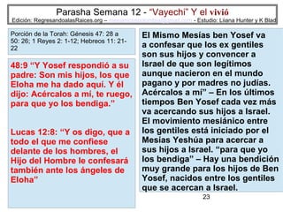 Parasha Semana 12 - “Vayechi” Y el vivió

Edición: RegresandoalasRaices.org – mesianicoscolombia@gmail.com - Estudio: Liiana Hunter y K Blad

Porción de la Torah: Génesis 47: 28 a
50: 26; 1 Reyes 2: 1-12; Hebreos 11: 2122

48:9 “Y Yosef respondió a su
padre: Son mis hijos, los que
Eloha me ha dado aquí. Y él
dijo: Acércalos a mí, te ruego,
para que yo los bendiga.”
Lucas 12:8: “Y os digo, que a
todo el que me confiese
delante de los hombres, el
Hijo del Hombre le confesará
también ante los ángeles de
Eloha”

El Mismo Mesías ben Yosef va
a confesar que los ex gentiles
son sus hijos y convencer a
Israel de que son legítimos
aunque nacieron en el mundo
pagano y por madres no judías.
Acércalos a mí” – En los últimos
tiempos Ben Yosef cada vez más
va acercando sus hijos a Israel.
El movimiento mesiánico entre
los gentiles está iniciado por el
Mesías Yeshúa para acercar a
sus hijos a Israel. “para que yo
los bendiga” – Hay una bendición
muy grande para los hijos de Ben
Yosef, nacidos entre los gentiles
que se acercan a Israel.
23

 