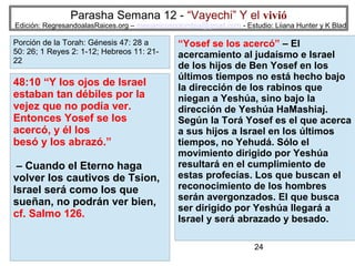 Parasha Semana 12 - “Vayechi” Y el vivió

Edición: RegresandoalasRaices.org – mesianicoscolombia@gmail.com - Estudio: Liiana Hunter y K Blad

Porción de la Torah: Génesis 47: 28 a
50: 26; 1 Reyes 2: 1-12; Hebreos 11: 2122

48:10 “Y los ojos de Israel
estaban tan débiles por la
vejez que no podía ver.
Entonces Yosef se los
acercó, y él los
besó y los abrazó.”
– Cuando el Eterno haga
volver los cautivos de Tsion,
Israel será como los que
sueñan, no podrán ver bien,
cf. Salmo 126.

“Yosef se los acercó” – El
acercamiento al judaísmo e Israel
de los hijos de Ben Yosef en los
últimos tiempos no está hecho bajo
la dirección de los rabinos que
niegan a Yeshúa, sino bajo la
dirección de Yeshúa HaMashiaj.
Según la Torá Yosef es el que acerca
a sus hijos a Israel en los últimos
tiempos, no Yehudá. Sólo el
movimiento dirigido por Yeshúa
resultará en el cumplimiento de
estas profecías. Los que buscan el
reconocimiento de los hombres
serán avergonzados. El que busca
ser dirigido por Yeshúa llegará a
Israel y será abrazado y besado.
24

 