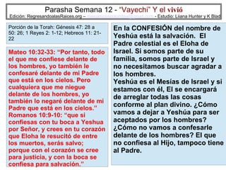 Parasha Semana 12 - “Vayechi” Y el vivió

Edición: RegresandoalasRaices.org – mesianicoscolombia@gmail.com - Estudio: Liiana Hunter y K Blad

Porción de la Torah: Génesis 47: 28 a
50: 26; 1 Reyes 2: 1-12; Hebreos 11: 2122

Mateo 10:32-33: “Por tanto, todo
el que me confiese delante de
los hombres, yo también le
confesaré delante de mi Padre
que está en los cielos. Pero
cualquiera que me niegue
delante de los hombres, yo
también lo negaré delante de mi
Padre que está en los cielos.”
Romanos 10:9-10: “que si
confiesas con tu boca a Yeshua
por Señor, y crees en tu corazón
que Eloha le resucitó de entre
los muertos, serás salvo;
porque con el corazón se cree
para justicia, y con la boca se
confiesa para salvación.”

En la CONFESIÓN del nombre de
Yeshúa está la salvación. El
Padre celestial es el Eloha de
Israel. Si somos parte de su
familia, somos parte de Israel y
no necesitamos buscar agradar a
los hombres.
Yeshúa es el Mesías de Israel y si
estamos con él, El se encargará
de arreglar todas las cosas
conforme al plan divino. ¿Cómo
vamos a dejar a Yeshúa para ser
aceptados por los hombres?
¿Cómo no vamos a confesarle
delante de los hombres? El que
no confiesa al Hijo, tampoco tiene
al Padre.
26

 