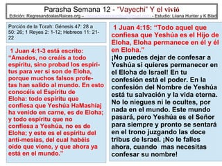 Parasha Semana 12 - “Vayechi” Y el vivió

Edición: RegresandoalasRaices.org – mesianicoscolombia@gmail.com - Estudio: Liiana Hunter y K Blad

Porción de la Torah: Génesis 47: 28 a
50: 26; 1 Reyes 2: 1-12; Hebreos 11: 2122

1 Juan 4:1-3 está escrito:
“Amados, no creáis a todo
espíritu, sino probad los espíritus para ver si son de Eloha,
porque muchos falsos profetas han salido al mundo. En esto
conocéis el Espíritu de
Eloha: todo espíritu que
confiesa que Yeshúa HaMashíaj
ha venido en carne, es de Eloha;
y todo espíritu que no
confiesa a Yeshúa, no es de
Eloha; y este es el espíritu del
anti-mesías, del cual habéis
oído que viene, y que ahora ya
está en el mundo.”

1 Juan 4:15: “Todo aquel que
confiesa que Yeshúa es el Hijo de
Eloha, Eloha permanece en él y él
en Eloha.”
¡No puedes dejar de confesar a
Yeshúa si quieres permanecer en
el Eloha de Israel! En tu
confesión está el poder. En la
confesión del Nombre de Yeshúa
está tu salvación y la vida eterna.
No lo niegues ni le ocultes, por
nada en el mundo. Este mundo
pasará, pero Yeshúa es el Señor
para siempre y pronto se sentará
en el trono juzgando las doce
tribus de Israel. ¡No le falles
ahora, cuando mas necesitas
27
confesar su nombre!

 