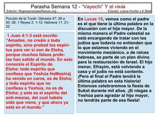 Parasha Semana 12 - “Vayechi” Y el vivió

Edición: RegresandoalasRaices.org – mesianicoscolombia@gmail.com - Estudio: Liiana Hunter y K Blad

Porción de la Torah: Génesis 47: 28 a
50: 26; 1 Reyes 2: 1-12; Hebreos 11: 2122

1 Juan 4:1-3 está escrito:
“Amados, no creáis a todo
espíritu, sino probad los espíritus para ver si son de Eloha,
porque muchos falsos profetas han salido al mundo. En esto
conocéis el Espíritu de
Eloha: todo espíritu que
confiesa que Yeshúa HaMashíaj
ha venido en carne, es de Eloha;
y todo espíritu que no
confiesa a Yeshúa, no es de
Eloha; y este es el espíritu del
anti-mesías, del cual habéis
oído que viene, y que ahora ya
está en el mundo.”

En Lucas 15, vemos como el padre
es el que tiene la última palabra en la
discusión con el hijo mayor. De la
misma manera el Padre celestial se
está encargando de tratar con los
judíos que todavía no entienden que
lo que estamos viviendo en el
movimiento mesiánico, o de raíces
hebreas, es parte de un plan divino
para la restauración de Israel. El hijo
menor, Efrayim, está volviendo a
casa y el judío no está contento.
¡Pero al final el Padre tendrá la
última palabra en esta historia!
Entonces celebraremos la fiesta de
Sukot durante mil años. ¡Si niegas a
Yeshúa para agradar al hijo mayor,
no tendrás parte de esa fiesta!
29

 