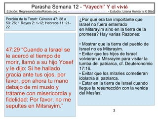 Parasha Semana 12 - “Vayechi” Y el vivió

Edición: RegresandoalasRaices.org – mesianicoscolombia@gmail.com - Estudio: Liiana Hunter y K Blad

Porción de la Torah: Génesis 47: 28 a
50: 26; 1 Reyes 2: 1-12; Hebreos 11: 2122

47:29 “Cuando a Israel se
le acercó el tiempo de
morir, llamó a su hijo Yosef
y le dijo: Si he hallado
gracia ante tus ojos, por
favor, pon ahora tu mano
debajo de mi muslo y
trátame con misericordia y
fidelidad: Por favor, no me
sepultes en Mitsrayim.”

¿Por qué era tan importante que
Israel no fuera enterrado
en Mitsrayim sino en la tierra de la
promesa? Hay varias Razones:
• Mostrar que la tierra del pueblo de
Israel no es Mitsrayim.
• Evitar que los hijos de Israel
volvieran a Mitsrayim para visitar la
tumba del patriarca, cf. Deuteronomio
17:16.
• Evitar que los mitsries cometieran
idolatría al patriarca.
• Estar en la tierra de Israel cuando
llegue la resurrección con la venida
del Mesías.

3

 