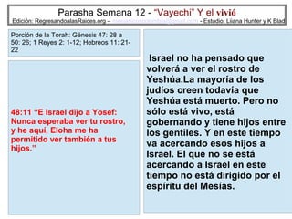 Parasha Semana 12 - “Vayechi” Y el vivió

Edición: RegresandoalasRaices.org – mesianicoscolombia@gmail.com - Estudio: Liiana Hunter y K Blad

Porción de la Torah: Génesis 47: 28 a
50: 26; 1 Reyes 2: 1-12; Hebreos 11: 2122

48:11 “E Israel dijo a Yosef:
Nunca esperaba ver tu rostro,
y he aquí, Eloha me ha
permitido ver también a tus
hijos.”

Israel no ha pensado que
volverá a ver el rostro de
Yeshúa.La mayoría de los
judíos creen todavía que
Yeshúa está muerto. Pero no
sólo está vivo, está
gobernando y tiene hijos entre
los gentiles. Y en este tiempo
va acercando esos hijos a
Israel. El que no se está
acercando a Israel en este
tiempo no está dirigido por el
espíritu del Mesías.
30

 