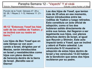Parasha Semana 12 - “Vayechi” Y el vivió

Edición: RegresandoalasRaices.org – mesianicoscolombia@gmail.com - Estudio: Liiana Hunter y K Blad

Porción de la Torah: Génesis 47: 28 a
50: 26; 1 Reyes 2: 1-12; Hebreos 11: 2122

48:12 “Entonces Yosef los hizo
salir de las rodillas de Yaakov, y
se inclinó con su rostro en
tierra.”
Los hijos de Ben Yosef que en
este tiempo se van acercando a Israel, dirigidos por el
Mesías, serán introducidos
en Israel y reestablecidos como
hijos con pleno derecho
de herencia dentro de la tierra
de Israel. ¡Bendito sea el
Eterno!

Los dos hijos de Yosef, que tenían
más de 25 años en ese momento,
fueron introducidos entre las
rodillas de Yaakov y luego retirados.
Esto constituía un acto oficial de
adopción, como si los dos
hubieran salido directamente de
entre sus lomos. Así llegaron a ser
legalmente sus hijos, con plenos
derechos dentro de Israel, al igual
que Reuvén y Shimón. Este acto
impactó tanto a Yosef, que se inclinó
y adoró al Padre celestial. Los
versículos 9-12 muestran la
adopción de estos hijos dentro de
Israel y los versículos 13-22 hablan
de la bendición que estos dos hijos
recibieron por su padre.
31

 