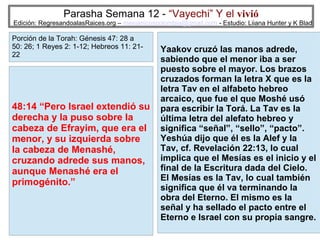 Parasha Semana 12 - “Vayechi” Y el vivió

Edición: RegresandoalasRaices.org – mesianicoscolombia@gmail.com - Estudio: Liiana Hunter y K Blad

Porción de la Torah: Génesis 47: 28 a
50: 26; 1 Reyes 2: 1-12; Hebreos 11: 2122

48:14 “Pero Israel extendió su
derecha y la puso sobre la
cabeza de Efrayim, que era el
menor, y su izquierda sobre
la cabeza de Menashé,
cruzando adrede sus manos,
aunque Menashé era el
primogénito.”

Yaakov cruzó las manos adrede,
sabiendo que el menor iba a ser
puesto sobre el mayor. Los brazos
cruzados forman la letra X que es la
letra Tav en el alfabeto hebreo
arcaico, que fue el que Moshé usó
para escribir la Torá. La Tav es la
última letra del alefato hebreo y
significa “señal”, “sello”, “pacto”.
Yeshúa dijo que él es la Alef y la
Tav, cf. Revelación 22:13, lo cual
implica que el Mesías es el inicio y el
final de la Escritura dada del Cielo.
El Mesías es la Tav, lo cual también
significa que él va terminando la
obra del Eterno. El mismo es la
señal y ha sellado el pacto entre el
Eterno e Israel con su propia sangre.
35

 