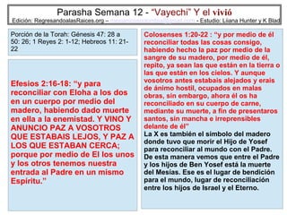 Parasha Semana 12 - “Vayechi” Y el vivió

Edición: RegresandoalasRaices.org – mesianicoscolombia@gmail.com - Estudio: Liiana Hunter y K Blad

Porción de la Torah: Génesis 47: 28 a
50: 26; 1 Reyes 2: 1-12; Hebreos 11: 2122

Efesios 2:16-18: “y para
reconciliar con Eloha a los dos
en un cuerpo por medio del
madero, habiendo dado muerte
en ella a la enemistad. Y VINO Y
ANUNCIO PAZ A VOSOTROS
QUE ESTABAIS LEJOS, Y PAZ A
LOS QUE ESTABAN CERCA;
porque por medio de El los unos
y los otros tenemos nuestra
entrada al Padre en un mismo
Espíritu.”

Colosenses 1:20-22 : “y por medio de él
reconciliar todas las cosas consigo,
habiendo hecho la paz por medio de la
sangre de su madero, por medio de él,
repito, ya sean las que están en la tierra o
las que están en los cielos. Y aunque
vosotros antes estabais alejados y erais
de ánimo hostil, ocupados en malas
obras, sin embargo, ahora él os ha
reconciliado en su cuerpo de carne,
mediante su muerte, a fin de presentaros
santos, sin mancha e irreprensibles
delante de él”
La X es también el símbolo del madero
donde tuvo que morir el Hijo de Yosef
para reconciliar al mundo con el Padre.
De esta manera vemos que entre el Padre
y los hijos de Ben Yosef está la muerte
del Mesías. Ese es el lugar de bendición
para el mundo, lugar de reconciliación
entre los hijos de Israel y el Eterno.
36

 
