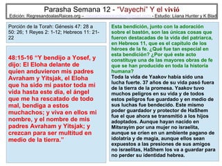 Parasha Semana 12 - “Vayechi” Y el vivió

Edición: RegresandoalasRaices.org – mesianicoscolombia@gmail.com - Estudio: Liiana Hunter y K Blad

Porción de la Torah: Génesis 47: 28 a
50: 26; 1 Reyes 2: 1-12; Hebreos 11: 2122

48:15-16 “Y bendijo a Yosef, y
dijo: El Eloha delante de
quien anduvieron mis padres
Avraham y Yitsjak, el Eloha
que ha sido mi pastor toda mi
vida hasta este día, el ángel
que me ha rescatado de todo
mal, bendiga a estos
muchachos; y viva en ellos mi
nombre, y el nombre de mis
padres Avraham y Yitsjak; y
crezcan para ser multitud en
medio de la tierra.”

Esta bendición, junto con la adoración
sobre el bastón, son las únicas cosas que
fueron destacadas de la vida del patriarca,
en Hebreos 11, que es el capítulo de los
héroes de la fe. ¿Qué fue tan especial en
esta bendición? ¿Por qué este acto
constituye una de las mayores obras de fe
que se han producido en toda la historia
humana?
Toda la vida de Yaakov había sido una
lucha fuerte. 37 años de su vida pasó fuera
de la tierra de la promesa. Yaakov tuvo
muchos peligros en su vida y de todos
estos peligros fue guardado y en medio de
sus luchas fue bendecido. Este mismo
poder guardador y protector de HaShem
fue el que ahora se transmitió a los hijos
adoptados. Aunque hayan nacido en
Mitsrayim por una mujer no israelita,
aunque se críen en un ambiente pagano de
idolatría y de magia, aunque ellos sean
expuestos a las presiones de sus amigos
no israelitas, HaShem los va a guardar para
37
no perder su identidad hebrea.

 