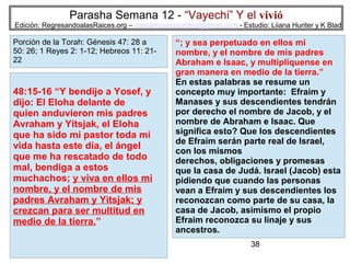 Parasha Semana 12 - “Vayechi” Y el vivió

Edición: RegresandoalasRaices.org – mesianicoscolombia@gmail.com - Estudio: Liiana Hunter y K Blad

Porción de la Torah: Génesis 47: 28 a
50: 26; 1 Reyes 2: 1-12; Hebreos 11: 2122

48:15-16 “Y bendijo a Yosef, y
dijo: El Eloha delante de
quien anduvieron mis padres
Avraham y Yitsjak, el Eloha
que ha sido mi pastor toda mi
vida hasta este día, el ángel
que me ha rescatado de todo
mal, bendiga a estos
muchachos; y viva en ellos mi
nombre, y el nombre de mis
padres Avraham y Yitsjak; y
crezcan para ser multitud en
medio de la tierra.”

“; y sea perpetuado en ellos mi
nombre, y el nombre de mis padres
Abraham e Isaac, y multiplíquense en
gran manera en medio de la tierra.”
En estas palabras se resume un
concepto muy importante: Efraim y
Manases y sus descendientes tendrán
por derecho el nombre de Jacob, y el
nombre de Abraham e Isaac. Que
significa esto? Que los descendientes
de Efraim serán parte real de Israel,
con los mismos
derechos, obligaciones y promesas
que la casa de Judá. Israel (Jacob) esta
pidiendo que cuando las personas
vean a Efraim y sus descendientes los
reconozcan como parte de su casa, la
casa de Jacob, asimismo el propio
Efraim reconozca su linaje y sus
ancestros.
38

 