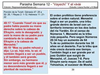 Parasha Semana 12 - “Vayechi” Y el vivió

Edición: RegresandoalasRaices.org – mesianicoscolombia@gmail.com - Estudio: Liiana Hunter y K Blad

Porción de la Torah: Génesis 47: 28 a
50: 26; 1 Reyes 2: 1-12; Hebreos 11: 2122

48:17 “Cuando Yosef vio que su
padre había puesto su mano
derecha sobre la cabeza de
Efrayim, esto le desagradó; y
asió la mano de su padre para
cambiarla de la cabeza de
Efrayim a la cabeza de
Menashé.”
48:19 “Mas su padre rehusó y
dijo: Lo sé, hijo mío, lo sé; él
también llegará a ser un pueblo,
y él también será grande.
Sin embargo, su hermano
menor será más grande que él, y
su descendencia llegará a ser
plenitud de naciones.”

El orden profético tiene preferencia
sobre el orden natural. Menashé
llegó a ser un pueblo, una tribu
grande dentro de Israel con un
territorio inmenso en los dos lados
del río Yardén. En el censo de
Números 1, Menashé es la tribu
más pequeña. Pero según Números
26:34 hay un aumento de 64
% de su población durante los 38
años en el desierto. Fue la tribu que
más crecía durante ese tiempo.
También llegó a ser grande por el
juez Guidón que surgió de
Menashé, cf. Jueces 7-8. Pero
Efrayim sería mayor. De él salió
Yehoshúa, el sucesor de Moshé.
39

 