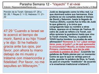 Parasha Semana 12 - “Vayechi” Y el vivió

Edición: RegresandoalasRaices.org – mesianicoscolombia@gmail.com - Estudio: Liiana Hunter y K Blad

Porción de la Torah: Génesis 47: 28 a
50: 26; 1 Reyes 2: 1-12; Hebreos 11: 2122

47:29 “Cuando a Israel se
le acercó el tiempo de
morir, llamó a su hijo Yosef
y le dijo: Si he hallado
gracia ante tus ojos, por
favor, pon ahora tu mano
debajo de mi muslo y
trátame con misericordia y
fidelidad: Por favor, no me
sepultes en Mitsrayim.”

Judá es designado como la tribu real. La
que dominará sobre sus hermanos. Esta
profecía se vio cumplida desde el tiempo
de David y Salomón, hasta la llegada de
Yeshua (Siloh), cuando fue la tribu de Judá
la que gobernó, y la única que
congregando bajo su nombre a otras
tribus, aparece en el tiempo de Yeshua. El
cetro de Judá se refiere a la Torah, son
ellos quienes la guardaron hasta que vino
la Torah viviente, Yeshua, la palabra de
YHVH hecha hombre. La prueba de esta
afirmación? Romanos 3: 1-2 “¿Qué ventaja
tiene, pues, el judío? ¿o de qué aprovecha
la circuncisión? Mucho, en todas maneras.
Primero, ciertamente, que les ha sido
confiada la palabra de Dios”. (Leyendo las
palabras de Pablo piense por un momento:
Como es que lo que es ventaja para el
judío, guardar la palabra de Dios, la Torah,
es para el creyente “maldición” de acuerdo
a la enseñanza tradicional cristiana?)
4

 