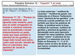 Parasha Semana 12 - “Vayechi” Y el vivió

Edición: RegresandoalasRaices.org – mesianicoscolombia@gmail.com - Estudio: Liiana Hunter y K Blad

Porción de la Torah: Génesis 47: 28 a
50: 26; 1 Reyes 2: 1-12; Hebreos 11: 2122

Romanos 11: 25 : “Porque no
quiero, hermanos, que
ignoréis este misterio, para
que no seáis arrogantes en
cuanto a vosotros mismos:
que ha acontecido a Israel
endurecimiento en parte,
hasta que haya entrado la
plenitud de los gentiles; y
luego todo Israel será salvo,
como está escrito: Vendrá de
Sion el Libertador, Que
apartará de Jacob la
impiedad.”

La frase entonces “ multitud de
naciones” “multitud de goyim, fue
traducida en el Nuevo Testamento
como “plenitud de los gentiles” y es
entonces cuando podemos ver el
sentido que tiene las palabras de
Pablo. la similitud entre la frase
multitud de naciones, multitud de
gentiles y plenitud de gentiles, es
demasiada como para ignorarla.
Verdad? En otras palabras: Donde
deben “entrar” la plenitud de los
gentiles? La respuesta nos la da
Pablo en Romanos 11: 11 al 21:
Deben entrar al olivo de Israel, ya
que fueron cortados de allí por su
incredulidad.
41

 