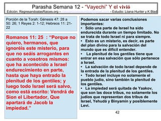 Parasha Semana 12 - “Vayechi” Y el vivió

Edición: RegresandoalasRaices.org – mesianicoscolombia@gmail.com - Estudio: Liiana Hunter y K Blad

Porción de la Torah: Génesis 47: 28 a
50: 26; 1 Reyes 2: 1-12; Hebreos 11: 2122

Romanos 11: 25 : “Porque no
quiero, hermanos, que
ignoréis este misterio, para
que no seáis arrogantes en
cuanto a vosotros mismos:
que ha acontecido a Israel
endurecimiento en parte,
hasta que haya entrado la
plenitud de los gentiles; y
luego todo Israel será salvo,
como está escrito: Vendrá de
Sion el Libertador, Que
apartará de Jacob la
impiedad.”

Podemos sacar varias conclusiones
importantes:
• Sólo una parte de Israel ha sido
endurecida durante un tiempo limitado. No
se trata de todo Israel ni para siempre.
• Esto es un misterio, es decir, es parte
del plan divino para la salvación del
mundo que es difícil entender.
• La plenitud de los gentiles tiene que
entrar en esa salvación que sólo pertenece
a Israel.
• La salvación de todo Israel depende de
la entrada de la plenitud de los gentiles.
• Todo Israel incluye no solamente el
pueblo judío, sino también la plenitud de
los gentiles.
• La impiedad será quitada de Yaakov,
que son las doce tribus, no solamente los
judíos que representan dos tribus de
Israel, Yehudá y Binyamín y posiblemente
Leví.
42

 