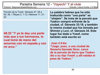 Parasha Semana 12 - “Vayechi” Y el vivió

Edición: RegresandoalasRaices.org – mesianicoscolombia@gmail.com - Estudio: Liiana Hunter y K Blad

Porción de la Torah: Génesis 47: 28 a
50: 26; 1 Reyes 2: 1-12; Hebreos 11: 2122

48:22 “Y yo te doy una parte
más que a tus hermanos, la
cual tomé de mano del
amorreo con mi espada y con
mi arco.”

La palabra hebrea que ha sido
traducida como “una parte” es
“shejem”. Se trata de la parcela que
Yaakov compró enfrente de la
ciudad, cf. Génesis 33:19, y también
la misma ciudad que fue tomada por
Shimón y Leví, cf. Génesis 34. Este
lugar fue dado a Yosef, como
también está escrito en
Juan 4:5-6a:
“Llegó, pues, a una ciudad de
Samaria llamada Sicar, cerca
de la parcela de tierra que Yaakov
dio a su hijo Yosef; y allí estaba el
pozo de Yaakov.”

44

 