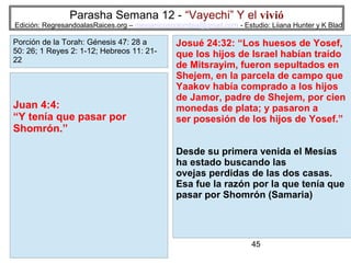 Parasha Semana 12 - “Vayechi” Y el vivió

Edición: RegresandoalasRaices.org – mesianicoscolombia@gmail.com - Estudio: Liiana Hunter y K Blad

Porción de la Torah: Génesis 47: 28 a
50: 26; 1 Reyes 2: 1-12; Hebreos 11: 2122

Juan 4:4:
“Y tenía que pasar por
Shomrón.”

Josué 24:32: “Los huesos de Yosef,
que los hijos de Israel habían traído
de Mitsrayim, fueron sepultados en
Shejem, en la parcela de campo que
Yaakov había comprado a los hijos
de Jamor, padre de Shejem, por cien
monedas de plata; y pasaron a
ser posesión de los hijos de Yosef.”
Desde su primera venida el Mesías
ha estado buscando las
ovejas perdidas de las dos casas.
Esa fue la razón por la que tenía que
pasar por Shomrón (Samaria)

45

 