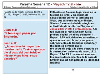 Parasha Semana 12 - “Vayechi” Y el vivió

Edición: RegresandoalasRaices.org – mesianicoscolombia@gmail.com - Estudio: Liiana Hunter y K Blad

Porción de la Torah: Génesis 47: 28 a
50: 26; 1 Reyes 2: 1-12; Hebreos 11: 2122

Juan 4:4:
“Y tenía que pasar por
Shomrón.”
Juan 4:12:
“¿Acaso eres tú mayor que
nuestro padre Yaakov, que nos
dio el pozo del cual bebió él
mismo, y sus hijos, y sus
ganados?”

El Mesías se fue a un lugar clave en la
historia de Israel y en el plan de
salvación del Eterno, al territorio de
Sicar, que es lo mismo que Shejem.
Shejem fue una ciudad de refugio en
el territorio de la tribu de Efrayim, cf.
Josué 20:7; 21:21; 1 Crónicas 6:67. Allí
fue dividido el reino. Shejem fue la
primera capital del reino del norte, 1
Reyes 12:25. Allí vivían los samaritanos,
que son una mezcla entre los pocos
sobrevivientes de las tribus del norte y
los pueblos gentiles que el
rey de Asiria trajo a la tierra después de
la destrucción del reino de Israel, cf. 2
Reyes 17:24, 29. Los samaritanos son
los únicos descendientes de la casa de
Efrayim que no han perdido su identidad
israelita.
46

 