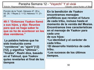 Parasha Semana 12 - “Vayechi” Y el vivió

Edición: RegresandoalasRaices.org – mesianicoscolombia@gmail.com - Estudio: Liiana Hunter y K Blad

Porción de la Torah: Génesis 47: 28 a
50: 26; 1 Reyes 2: 1-12; Hebreos 11: 2122

49:1 “Entonces Yaakov llamó
a sus hijos, y dijo: Reuníos
para que os haga saber lo
que os ha de acontecer en los
días venideros.”
La palabra hebrea que ha
sido traducida como
“venideros” es “ajarit”[12]
[12], y significa “últimos”,
“finales”. Rashí dice, basado
en el Talmud, que Yaakov
quiso revelarles el final de los
tiempos

En la bendición de Yaakov
encontramos mensajes
proféticos que revelan el futuro
de cada tribu, incluso hasta el
momento de la venida del Mesías.
Encontramos tres características
en el mensaje de Yaakov para
cada uno
de sus hijos:
➔
La identidad y el carácter de
cada tribu.
➔
El desarrollo histórico de cada
tribu.
➔
Los sucesos de los últimos
tiempos.
50

 