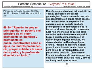Parasha Semana 12 - “Vayechi” Y el vivió

Edición: RegresandoalasRaices.org – mesianicoscolombia@gmail.com - Estudio: Liiana Hunter y K Blad

Porción de la Torah: Génesis 47: 28 a
50: 26; 1 Reyes 2: 1-12; Hebreos 11: 2122

49:3-4 “Reuvén, tú eres mi
primogénito, mi poderío y el
principio de mi vigor,
prominente en dignidad y
prominente en
poder. Incontrolable como el
agua, no tendrás preeminencia, porque subiste a la cama
de tu padre, y la profanaste:
él subió a mi lecho.”

Reuvén seguía siendo el primogénito de
Yaakov en cuanto a todas las
genealogías. Esto nos enseña que hubo
arrepentimiento en él por haber pecado
con la concubina de su padre. Sin
embargo, por su pecado perdió la
primogenitura, la doble porción de la
herencia, el sacerdocio y la monarquía.
Esto nos enseña que el que no sabe
controlar su instinto sexual no podrá
llegar a puestos importantes en el
Reino. Según algunos eruditos, los
descendientes de Reuvén poblaron
Francia. Francia ha sido una nación
preeminente durante mucho tiempo,
pero antes de la venida del Mesías
perderá esa posición. Últimamente
Francia está tomando una posición muy
negativa contra el pueblo judío y esto le
será muy contraproducente.
51

 