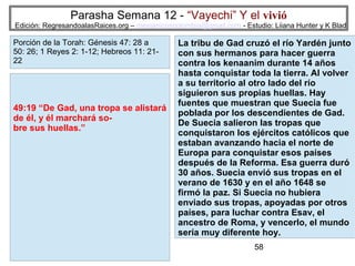 Parasha Semana 12 - “Vayechi” Y el vivió

Edición: RegresandoalasRaices.org – mesianicoscolombia@gmail.com - Estudio: Liiana Hunter y K Blad

Porción de la Torah: Génesis 47: 28 a
50: 26; 1 Reyes 2: 1-12; Hebreos 11: 2122

49:19 “De Gad, una tropa se alistará
de él, y él marchará sobre sus huellas.”

La tribu de Gad cruzó el río Yardén junto
con sus hermanos para hacer guerra
contra los kenaanim durante 14 años
hasta conquistar toda la tierra. Al volver
a su territorio al otro lado del río
siguieron sus propias huellas. Hay
fuentes que muestran que Suecia fue
poblada por los descendientes de Gad.
De Suecia salieron las tropas que
conquistaron los ejércitos católicos que
estaban avanzando hacia el norte de
Europa para conquistar esos países
después de la Reforma. Esa guerra duró
30 años. Suecia envió sus tropas en el
verano de 1630 y en el año 1648 se
firmó la paz. Si Suecia no hubiera
enviado sus tropas, apoyadas por otros
países, para luchar contra Esav, el
ancestro de Roma, y vencerlo, el mundo
sería muy diferente hoy.
58

 