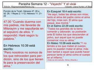 Parasha Semana 12 - “Vayechi” Y el vivió

Edición: RegresandoalasRaices.org – mesianicoscolombia@gmail.com - Estudio: Liiana Hunter y K Blad

Porción de la Torah: Génesis 47: 28 a
50: 26; 1 Reyes 2: 1-12; Hebreos 11: 2122

47:30 “Cuando duerma con
mis padres, me llevarás de
Mitsrayim y me sepultarás en
el sepulcro de ellos. Y
respondió: Haré según tu
palabra.”
En Hebreos 10:39 está
escrito:
“Pero nosotros no somos de
los que retroceden para perdición, sino de los que tienen
fe para la preservación del
alma.”

En Ezequiel 18:4 está escrito:
“He aquí, todas las almas son mías;
tanto el alma del padre como el alma
del hijo, mías son. El alma que
peque, ésa morirá.”
En el Salmo 22:29 está escrito:
“Todos los grandes de la tierra
comerán y adorarán; se postrarán
ante El todos los que descienden al
polvo, aun aquel que no puede
conservar viva su alma.”
En Mateo 10:28 está escrito:“Y no
temáis a los que matan el cuerpo,
pero no pueden matar el alma; más
bien temed a aquel que puede hacer
perecer tanto el alma como el cuerpo
en el infierno.”
( Este es otro estudio: Alma y Muerte.)

6

 