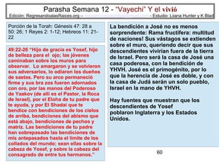 Parasha Semana 12 - “Vayechi” Y el vivió

Edición: RegresandoalasRaices.org – mesianicoscolombia@gmail.com - Estudio: Liiana Hunter y K Blad

Porción de la Torah: Génesis 47: 28 a
50: 26; 1 Reyes 2: 1-12; Hebreos 11: 2122
49:22-26 “Hijo de gracia es Yosef, hijo
de belleza para el ojo; las jóvenes
caminaban sobre los muros para
observar. Lo amargaron y se volvieron
sus adversarios, lo odiaron los dueños
de saetas. Pero su arco permaneció
firme y sus bra zos fueron adornados
con oro, por las manos del Poderoso
de Yaakov (de allí es el Pastor, la Roca
de Israel), por el Eloha de tu padre que
te ayuda, y por El Shadai que te
bendice con bendiciones de los cielos
de arriba, bendiciones del abismo que
está abajo, bendiciones de pechos y
matriz. Las bendiciones de tu padre
han sobrepasado las bendiciones de
mis antepasados hasta el límite de los
collados del mundo; sean ellas sobre la
cabeza de Yosef, y sobre la cabeza del
consagrado de entre tus hermanos.”

La bendición a José no es menos
sorprendente: Rama fructífera: multitud
de naciones! Sus vástagos se extienden
sobre el muro, queriendo decir que sus
descendientes vivirían fuera de la tierra
de Israel. Pero será la casa de José una
casa poderosa, con la bendición de
YHVH. José es el primogénito, por lo
que la herencia de José es doble, y con
la casa de Judá serán un solo pueblo,
Israel en la mano de YHVH.
Hay fuentes que muestran que los
descendientes de Yosef
poblaron Inglaterra y los Estados
Unidos.

60

 
