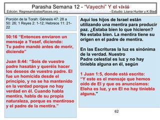 Parasha Semana 12 - “Vayechi” Y el vivió

Edición: RegresandoalasRaices.org – mesianicoscolombia@gmail.com - Estudio: Liiana Hunter y K Blad

Porción de la Torah: Génesis 47: 28 a
50: 26; 1 Reyes 2: 1-12; Hebreos 11: 2122

50:16 “Entonces enviaron un
mensaje a Yosef, diciendo:
Tu padre mandó antes de morir,
diciendo”
Juan 8:44: “Sois de vuestro
padre hasatán y queréis hacer
los deseos de vuestro padre. El
fue un homicida desde el
principio, y no se ha mantenido
en la verdad porque no hay
verdad en él. Cuando habla
mentira, habla de su propia
naturaleza, porque es mentiroso
y el padre de la mentira.”

Aquí los hijos de Israel están
utilizando una mentira para producir
paz. ¿Estaba bien lo que hicieron?
No estaba bien. La mentira tiene su
origen en el padre de mentira.
En las Escrituras la luz es sinónima
de la verdad. Nuestro
Padre celestial es luz y no hay
tiniebla alguna en él, según
1 Juan 1:5, donde está escrito:
“Y este es el mensaje que hemos
oído de El y que os anunciamos:
Eloha es luz, y en El no hay tiniebla
alguna.”

62

 