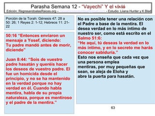 Parasha Semana 12 - “Vayechi” Y el vivió

Edición: RegresandoalasRaices.org – mesianicoscolombia@gmail.com - Estudio: Liiana Hunter y K Blad

Porción de la Torah: Génesis 47: 28 a
50: 26; 1 Reyes 2: 1-12; Hebreos 11: 2122

50:16 “Entonces enviaron un
mensaje a Yosef, diciendo:
Tu padre mandó antes de morir,
diciendo”
Juan 8:44: “Sois de vuestro
padre hasatán y queréis hacer
los deseos de vuestro padre. El
fue un homicida desde el
principio, y no se ha mantenido
en la verdad porque no hay
verdad en él. Cuando habla
mentira, habla de su propia
naturaleza, porque es mentiroso
y el padre de la mentira.”

No es posible tener una relación con
el Padre a base de la mentira. El
desea verdad en lo más íntimo de
nuestro ser, como está escrito en el
Salmo 51:6:
“He aquí, tú deseas la verdad en lo
más íntimo, y en lo secreto me harás
conocer sabiduría.”
Esto nos enseña que cada vez que
una persona emplea
mentiras, por muy pequeñas que
sean, se aleja de Eloha y
abre la puerta para hasatán.

63

 