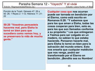 Parasha Semana 12 - “Vayechi” Y el vivió

Edición: RegresandoalasRaices.org – mesianicoscolombia@gmail.com - Estudio: Liiana Hunter y K Blad

Porción de la Torah: Génesis 47: 28 a
50: 26; 1 Reyes 2: 1-12; Hebreos 11: 2122

50:20 “Vosotros pensasteis
hacerme mal, pero Eloha lo
tornó en bien para que
sucediera como vemos hoy, y
se preservara la vida de mucha
gente.”

Cualquier cosa que nos ocurran
puede ser tornada en bendición por
el Eterno, como está escrito en
Romanos 8:28: “Y sabemos que
para los que aman a Eloha, todas las
cosas cooperan para bien, esto es,
para los que son llamados conforme
a su propósito.” Los que entregaron
a Yeshúa para ser colgado en un
madero, no sabían lo que estaba
haciendo. Pensaron hacerle mal,
pero Eloha lo tornó en bien para la
salvación del mundo entero. Esto
nos enseña que cualquier maldición
que nos venga, podrá ser
transformada por el Eterno en
bendición. ¡Bendito sea su Nombre!
65

 