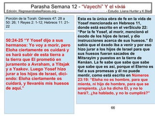 Parasha Semana 12 - “Vayechi” Y el vivió

Edición: RegresandoalasRaices.org – mesianicoscolombia@gmail.com - Estudio: Liiana Hunter y K Blad

Porción de la Torah: Génesis 47: 28 a
50: 26; 1 Reyes 2: 1-12; Hebreos 11: 2122

50:24-25 “Y Yosef dijo a sus
hermanos: Yo voy a morir, pero
Eloha ciertamente os cuidará y
os hará subir de esta tierra a
la tierra que El prometió en
juramento a Avraham, a Yitsjak
y a Yaakov. Luego Yosef hizo
jurar a los hijos de Israel, diciendo: Eloha ciertamente os
cuidará, y llevaréis mis huesos
de aquí.”

Esta es la única obra de fe en la vida de
Yosef mencionada en Hebreos 11,
donde está escrito en el verSículo 22:
“Por la fe Yosef, al morir, mencionó el
éxodo de los hijos de Israel, y dio
instrucciones acerca de sus huesos.” Él
sabía que el éxodo iba a venir y por eso
hizo jurar a los hijos de Israel para que
sus huesos fueran sacados de
Mitsrayim y puestos en la tierra de
Kenáan. La fe sabe que sabe que sabe
que sabe que es así, porque el Eterno es
fiel a sus promesas y él no puede
mentir, como está escrito en Números
23:19: “Eloha no es hombre, para que
mienta, ni hijo de hombre, para que se
arrepienta. ¿Lo ha dicho El, y no lo
hará?, ¿ha hablado, y no lo cumplirá?”

66

 