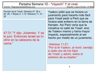 Parasha Semana 12 - “Vayechi” Y el vivió

Edición: RegresandoalasRaices.org – mesianicoscolombia@gmail.com - Estudio: Liiana Hunter y K Blad

Porción de la Torah: Génesis 47: 28 a
50: 26; 1 Reyes 2: 1-12; Hebreos 11: 2122

47:31 “Y dijo: Júramelo. Y se
lo juró. Entonces Israel se inclinó en la cabecera de la
cama.”

Yaakov pidió que se hiciera un
juramento para hacerlo más fácil
para Yosef pedir a Paró que se
hiciera este entierro en la tierra de
Kenáan. Así Paró vería que la
iniciativa no salió de Yosef, sino
de Yaakov mismo y haría mayor
impacto, especialmente al ser
hecho por medio de un juramento.
Hebreos 11:21:
“Por la fe Yaakov, al morir, bendijo
a cada uno de los hijos
de Yosef, y adoró, sobre el
extremo de su bastón.”
7

 